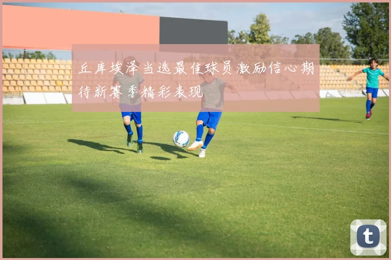 丘库埃泽当选最佳球员激励信心期待新赛季精彩表现