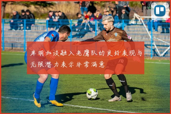 库明加谈融入老鹰队的良好表现与无限潜力表示非常满意