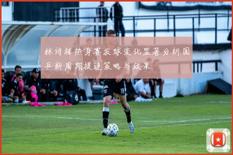 林诗栋热身赛发球变化显著分析国乒新周期提速策略与效果