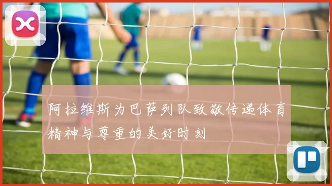 阿拉维斯为巴萨列队致敬传递体育精神与尊重的美好时刻