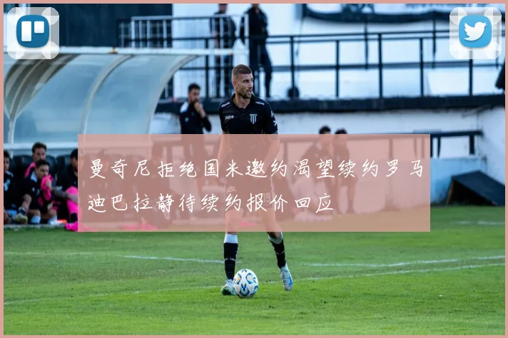 曼奇尼拒绝国米邀约渴望续约罗马迪巴拉静待续约报价回应