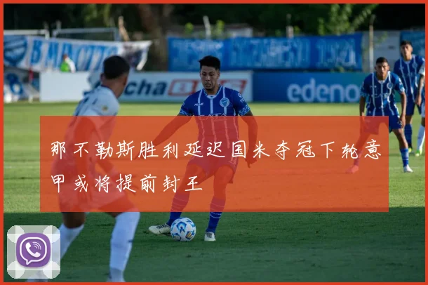 那不勒斯胜利延迟国米夺冠下轮意甲或将提前封王