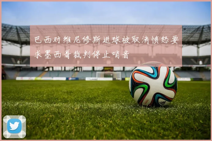 巴西对维尼修斯进球被取消愤怒要求墨西哥裁判停止哨音
