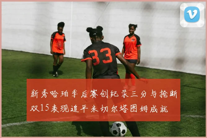 新秀哈珀季后赛创纪录三分与抢断双15表现追平米切尔塔图姆成就