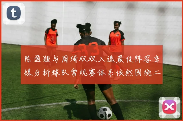 陈盈骏与周琦双双入选最佳阵容京媒分析球队常规赛体系依然围绕二人运转
