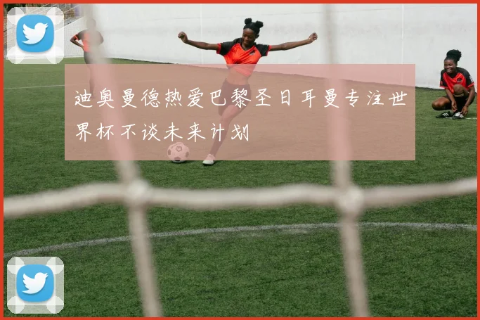 迪奥曼德热爱巴黎圣日耳曼专注世界杯不谈未来计划