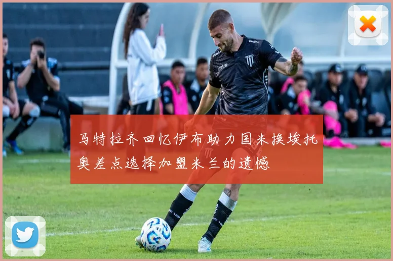 马特拉齐回忆伊布助力国米换埃托奥差点选择加盟米兰的遗憾