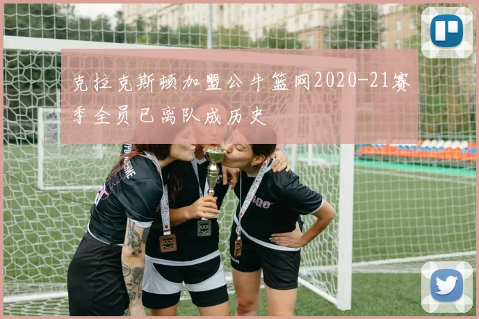 克拉克斯顿加盟公牛篮网2020-21赛季全员已离队成历史