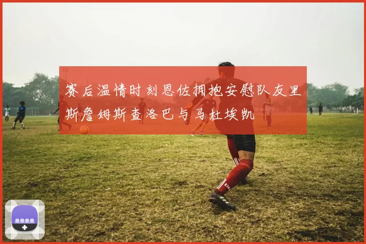 赛后温情时刻恩佐拥抱安慰队友里斯詹姆斯查洛巴与马杜埃凯