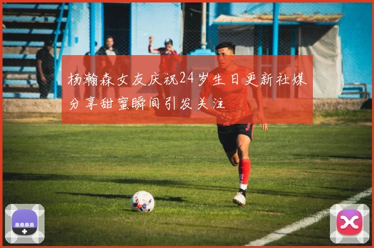 杨瀚森女友庆祝24岁生日更新社媒分享甜蜜瞬间引发关注
