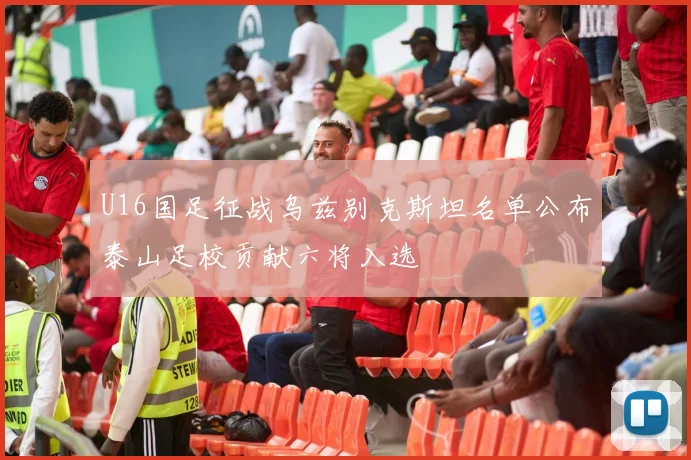 U16国足征战乌兹别克斯坦名单公布泰山足校贡献六将入选
