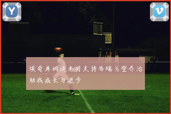 埃奇库姆谈老将支持洛瑞戈登乔治助我成长与进步