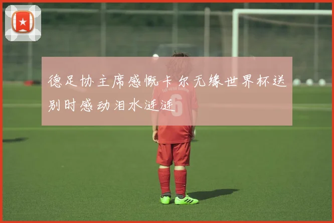德足协主席感慨卡尔无缘世界杯送别时感动泪水涟涟