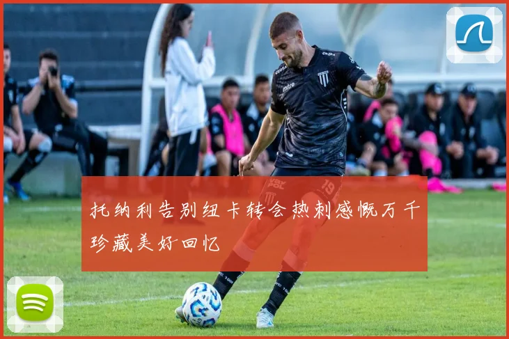 托纳利告别纽卡转会热刺感慨万千珍藏美好回忆