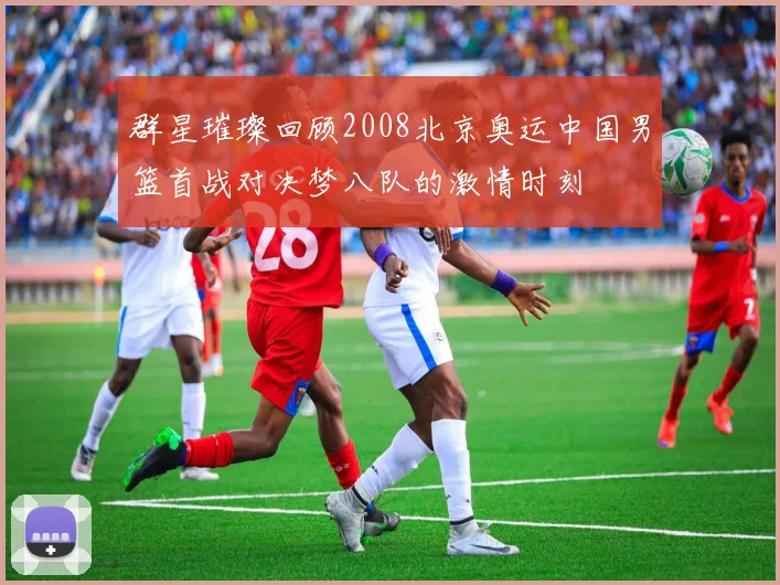 群星璀璨回顾2008北京奥运中国男篮首战对决梦八队的激情时刻