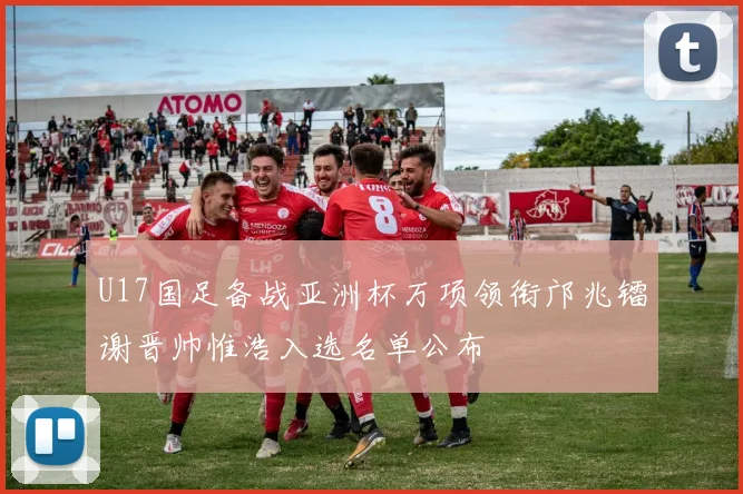 U17国足备战亚洲杯万项领衔邝兆镭谢晋帅惟浩入选名单公布