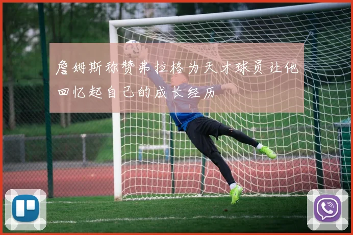 詹姆斯称赞弗拉格为天才球员让他回忆起自己的成长经历