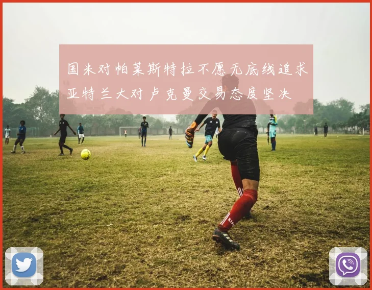 国米对帕莱斯特拉不愿无底线追求亚特兰大对卢克曼交易态度坚决