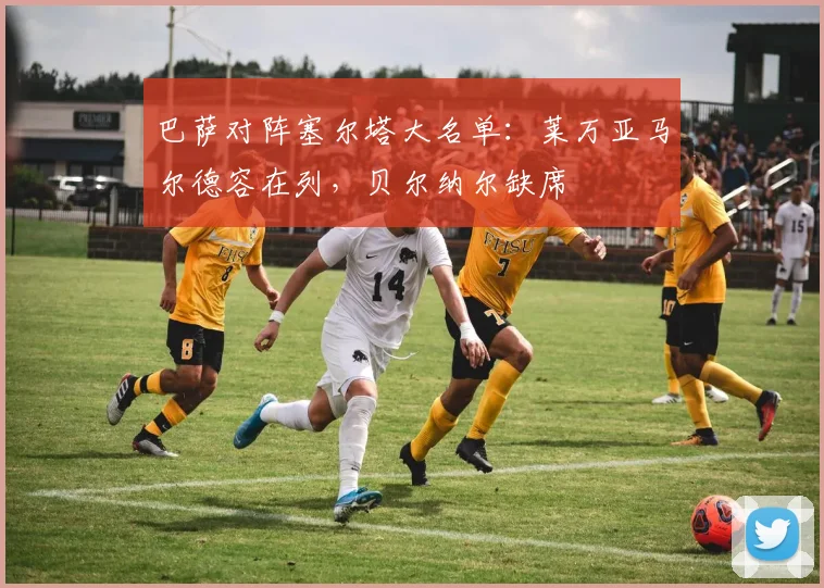 巴萨对阵塞尔塔大名单：莱万亚马尔德容在列，贝尔纳尔缺席