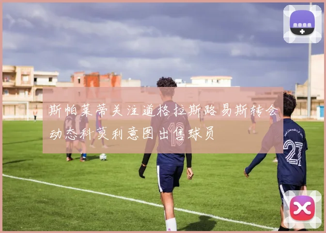 斯帕莱蒂关注道格拉斯路易斯转会动态科莫利意图出售球员