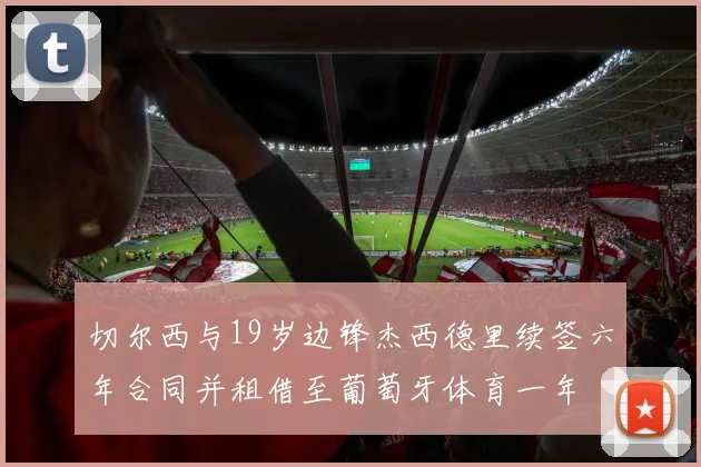 切尔西与19岁边锋杰西德里续签六年合同并租借至葡萄牙体育一年