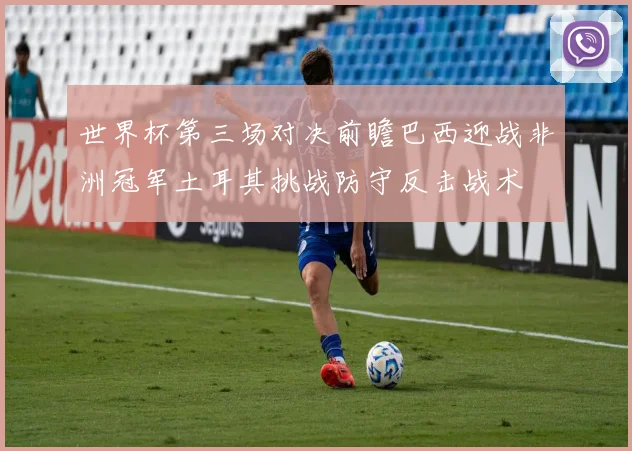 世界杯第三场对决前瞻巴西迎战非洲冠军土耳其挑战防守反击战术