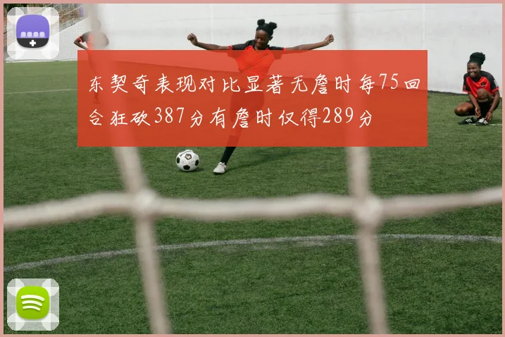 东契奇表现对比显著无詹时每75回合狂砍387分有詹时仅得289分