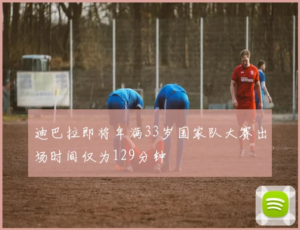 迪巴拉即将年满33岁国家队大赛出场时间仅为129分钟
